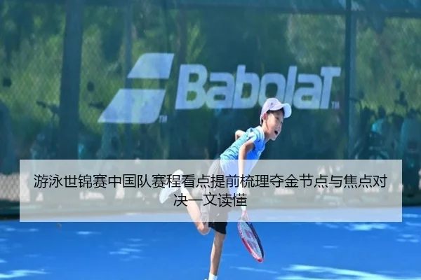 游泳世锦赛中国队赛程看点提前梳理夺金节点与焦点对决一文读懂