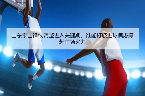 山东泰山锋线调整进入关键期，谁能打破进球焦虑撑起前场火力